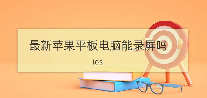 最新苹果平板电脑能录屏吗 ios 14.6平板怎样录屏？